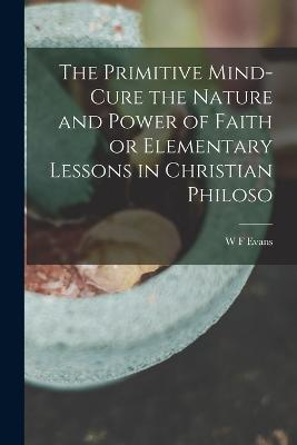 The Primitive Mind-Cure the Nature and Power of Faith or Elementary Lessons in Christian Philoso - Evans, W F