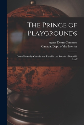 The Prince of Playgrounds [microform]: Come Home by Canada and Revel in the Rockies: Beautiful Banff - Cameron, Agnes Deans 1863-1912, and Canada Dept of the Interior (Creator)