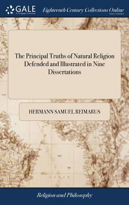 The Principal Truths of Natural Religion Defended and Illustrated in Nine Dissertations: Wherein the Objections of Lucretius, Buffon, Maupertuis, Rousseau, La Mettrie, and Other Antient and Modern Followers of Epicurus are Considered - Reimarus, Hermann Samuel