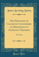 The Principle of Causation Considered in Opposition to Atheistic Theories: A Lecture (Classic Reprint)