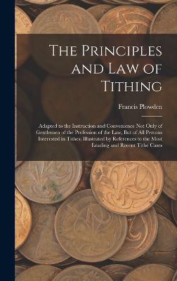 The Principles and Law of Tithing: Adapted to the Instruction and Convenience Not Only of Gentlemen of the Profession of the Law, But of All Persons Interested in Tithes; Illustrated by References to the Most Leading and Recent Tithe Cases - Plowden, Francis