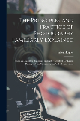 The Principles and Practice of Photography Familiarly Explained; Being a Manual for Beginners, and Reference Book for Expert Photographers. Comprising the Collodion Process.. - Hughes, Jabez 1684 or 5-1731 (Creator)
