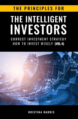 The Principles for The Intelligent Investors: Correct investment strategy - How To Invest Wisely (Vol.4) - Kristina, Harris