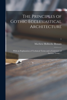 The Principles of Gothic Ecclesiastical Architecture: With an Explanation of Technical Terms and a Centenary of Ancient Terms ...; 1 - Bloxam, Matthew Holbeche 1805-1888