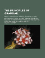 The Principles of Grammar: Being a Compendious Treatise on the Languages, English, Latin, Greek, German, Spanish, and French. Founded on the Immutable Principle of the Relation Which One Word Sustains to Another