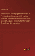 The Principles of Language Exemplified In a Practical English Grammar: With Copious Exercises Designed As an Introduction to the Study of Language Generally, For the Use of Schools, and Self-Instruction