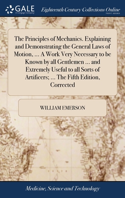 The Principles of Mechanics. Explaining and Demonstrating the General Laws of Motion, ... A Work Very Necessary to be Known by all Gentlemen ... and Extremely Useful to all Sorts of Artificers; ... The Fifth Edition, Corrected - Emerson, William