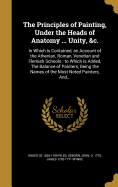 The Principles of Painting, Under the Heads of Anatomy ... Unity, &C.: In Which Is Contained, an Account of the Athenian, Roman, Venetian and Flemish Schools: To Which Is Added, the Balance of Painters, Being the Names of the Most Noted Painters, And...