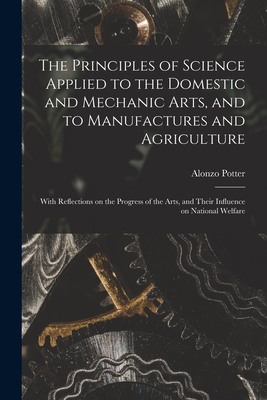 The Principles of Science Applied to the Domestic and Mechanic Arts, and to Manufactures and Agriculture: With Reflections on the Progress of the Arts, and Their Influence on National Welfare - Potter, Alonzo 1800-1865