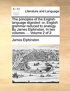 The Principles of the English Language Digested: Or, English Grammar Reduced to Analogy. By James Elphinston. In two Volumes. ... of 2; Volume 1