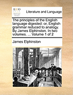 The principles of the English language digested: or, English grammar reduced to analogy. By James Elphinston. In two volumes. ... Volume 1 of 2