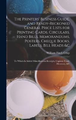 The Printers' Business Guide, and Ready-Reckoned General Price Lists for Printing Cards, Circulars, Hand Bills, Memorandums, Posters, Cheque Books, Labels, Bill Heads &c: To Which Is Added Miscellaneous Receipts, Copious Trade Directory, &c - Crisp, William Finch