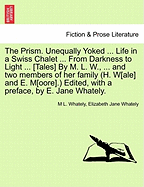 The Prism. Unequally Yoked ... Life in a Swiss Chalet ... from Darkness to Light ... [Tales] by M. L. W., ... and Two Members of Her Family (H. W[ale] and E. M[oore].) Edited, with a Preface, by E. Jane Whately.