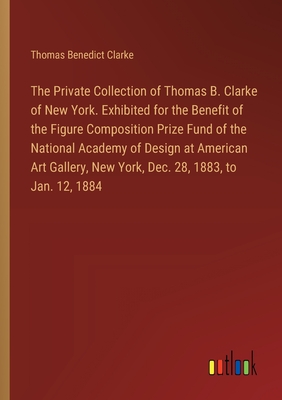 The Private Collection of Thomas B. Clarke of New York. Exhibited for the Benefit of the Figure Composition Prize Fund of the National Academy of Design at American Art Gallery, New York, Dec. 28, 1883, to Jan. 12, 1884 - Clarke, Thomas Benedict