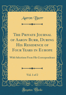 The Private Journal of Aaron Burr, During His Residence of Four Years in Europe, Vol. 1 of 2: With Selections from His Correspondence (Classic Reprint)
