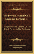 The Private Journal of F. Seymour Larpent V1: Judge Advocate General of the British Forces in the Peninsula