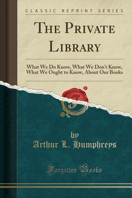 The Private Library: What We Do Know, What We Don't Know, What We Ought to Know, about Our Books (Classic Reprint) - Humphreys, Arthur L