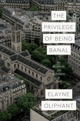 The Privilege of Being Banal: Art, Secularism, and Catholicism in Paris - Oliphant, Elayne