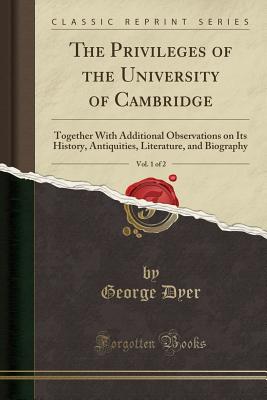 The Privileges of the University of Cambridge, Vol. 1 of 2: Together with Additional Observations on Its History, Antiquities, Literature, and Biography (Classic Reprint) - Dyer, George