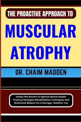 The Proactive Approach to Muscular Atrophy: Unlock The Secrets To Optimal Muscle Health- Practical Strategies Rehabilitation Techniques, And Nutritional Wisdom For A Stronger, Healthier You - Madden, Chaim, Dr.