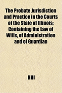 The Probate Jurisdiction and Practice in the Courts of the State of Illinois; Containing the Law of Wills, of Administration and of Guardian