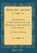 The Problem of Metaphysics and the Meaning of Metaphysical Explanation: An Essay in Definitions (Classic Reprint)