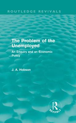 The Problem of the Unemployed (Routledge Revivals): An Enquiry and an Economic Policy - Hobson, J.