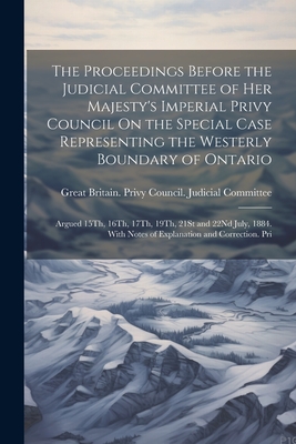 The Proceedings Before the Judicial Committee of Her Majesty's Imperial Privy Council On the Special Case Representing the Westerly Boundary of Ontario: Argued 15Th, 16Th, 17Th, 19Th, 21St and 22Nd July, 1884. With Notes of Explanation and Correction. Pri - Great Britain Privy Council Judicia (Creator)