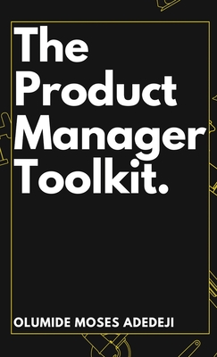 The Product Manager's Toolkit: Methods, Frameworks, and Practices for Success - Adedeji, Olumide Moses