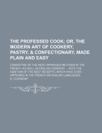 The Professed Cook; Or, the Modern Art of Cookery, Pastry, & Confectionary, Made Plain and Easy: Consisting of the Most Approved Methods in the French, as Well as English Cookery ... with the Addition of the Best Receipts, Which Have Ever Appeared in the