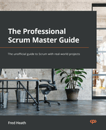 The Professional Scrum Master Guide: The unofficial guide to Scrum with real-world projects
