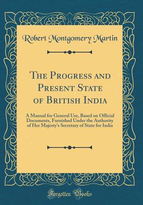The Progress and Present State of British India: A Manual for General Use, Based on Official Documents, Furnished Under the Authority of Her Majesty's Secretary of State for India (Classic Reprint) - Martin, Robert Montgomery