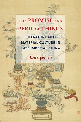 The Promise and Peril of Things: Literature and Material Culture in Late Imperial China - Li, Wai-Yee