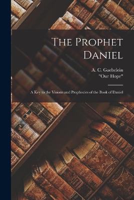 The Prophet Daniel: A Key to the Visions and Prophecies of the Book of Daniel - Gaebelein, A C, and Our Hope (Creator)