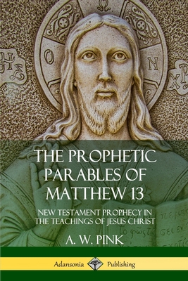 The Prophetic Parables of Matthew 13: New Testament Prophecy in the Teachings of Jesus Christ - Pink, A W