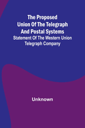 The proposed union of the telegraph and postal systems; Statement of the Western Union Telegraph Company