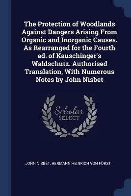 The Protection of Woodlands Against Dangers Arising From Organic and Inorganic Causes. As Rearranged for the Fourth ed. of Kauschinger's Waldschutz. Authorised Translation, With Numerous Notes by John Nisbet - Nisbet, John, Sir, and Frst, Hermann Heinrich Von