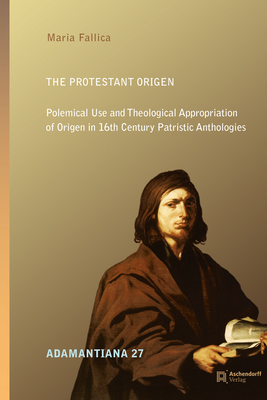 The Protestant Origen: Polemical Use and Theological Appropriation of Origen in 16th Century Patristic Anthologies - Fallica, Maria