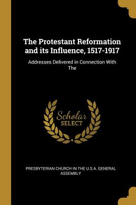 The Protestant Reformation and its Influence, 1517-1917: Addresses Delivered in Connection With The - Presbyterian Church in the U S a Genera (Creator)