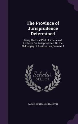 The Province of Jurisprudence Determined: Being the First Part of a Series of Lectures On Jurisprudence, Or, the Philosophy of Positive Law, Volume 1 - Austin, Sarah, and Austin, John, PhD