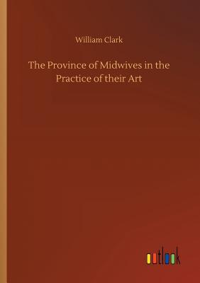 The Province of Midwives in the Practice of their Art - Clark, William