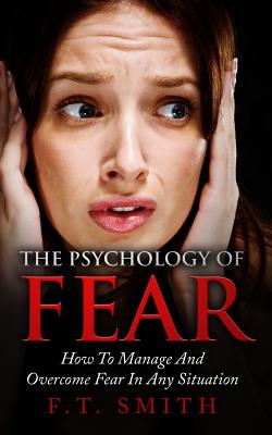 The Psychology Of Fear: How To Manage And Overcome Fear In Any Situation - Smith, F T