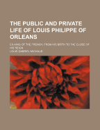 The Public and Private Life of Louis Philippe of Orleans: Ex-King of the French, from His Birth to the Close of His Reign