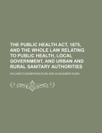 The Public Health ACT, 1875, and the Whole Law Relating to Public Health, Local Government (Classic Reprint)