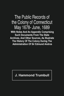 The Public Records Of The Colony Of Connecticut May 1678- June, 1689; With Notes And An Appendix Comprising Such Documents From The State Archives, And Other Sources, As Illustrate The History Of The Colony During The Administration Of Sir Edmund Andros - Hammond Trumbull, J