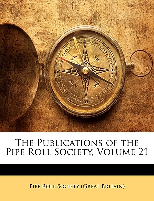 The Publications of the Pipe Roll Society, Volume 21 - Great Britain Pipe Roll Society (Creator), and Pipe Roll Society (Great Britain) (Creator)