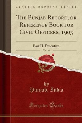 The Punjab Record, or Reference Book for Civil Officers, 1903, Vol. 38: Part II-Executive (Classic Reprint) - India, Punjab