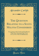 The Question Relating to a Scots Militia Considered: In a Letter to the Lords and Gentlemen Who Have Concerted the Form of a Law for That Establishment (Classic Reprint)