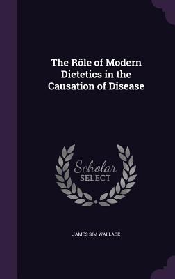 The Rle of Modern Dietetics in the Causation of Disease - Wallace, James Sim