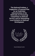The Railroad Problem, a Suggestion; a Proposed Plan for an Undivided Administration of the Railroads; for Promoting Competition in Railroad Service; and for Stimulating Local Initiative in Railroad Development